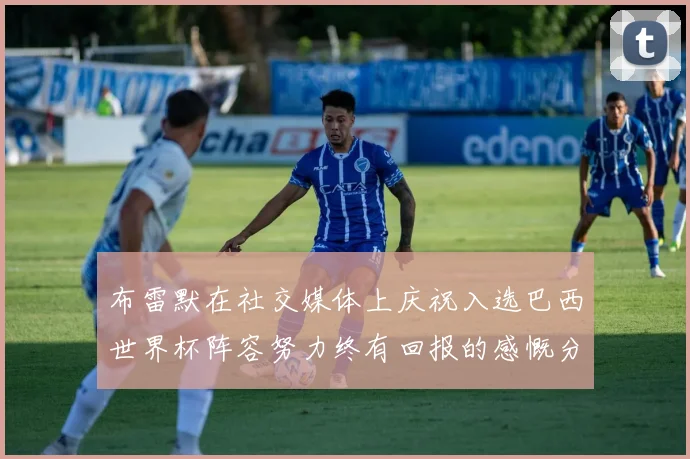 布雷默在社交媒体上庆祝入选巴西世界杯阵容努力终有回报的感慨分享