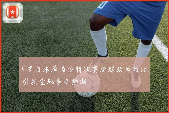 C罗与本泽马沙特联赛进球效率对比引发金靴争夺热潮