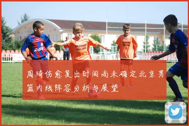 周琦伤愈复出时间尚未确定北京男篮内线阵容分析与展望