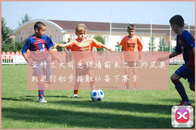亚特兰大有意聘请前米兰主帅皮奥利进行初步接触以备下赛季