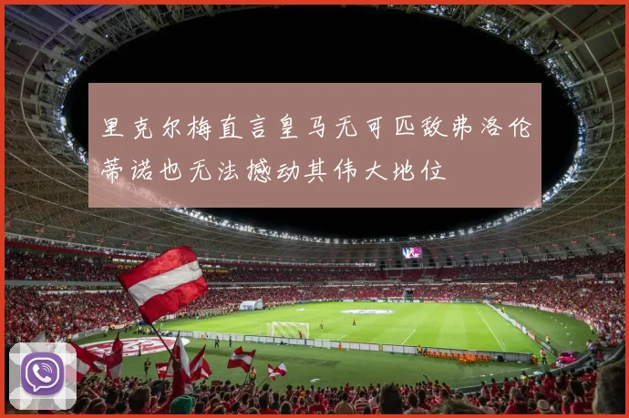 里克尔梅直言皇马无可匹敌弗洛伦蒂诺也无法撼动其伟大地位
