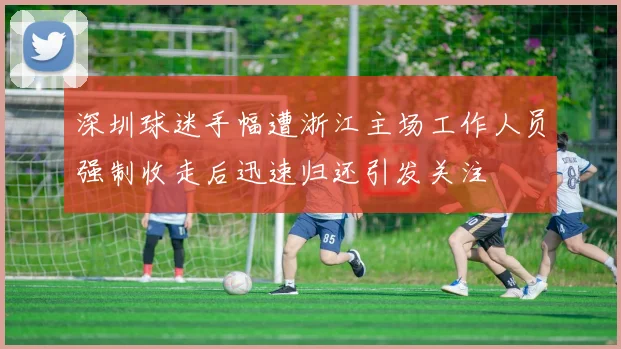 深圳球迷手幅遭浙江主场工作人员强制收走后迅速归还引发关注