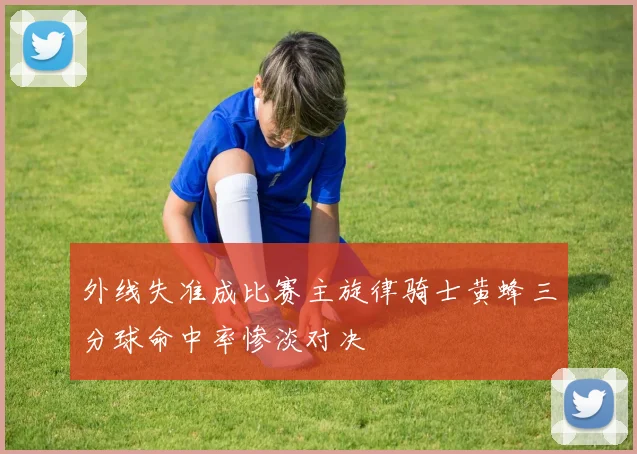 外线失准成比赛主旋律骑士黄蜂三分球命中率惨淡对决