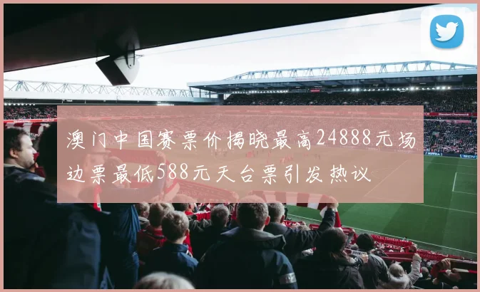 澳门中国赛票价揭晓最高24888元场边票最低588元天台票引发热议