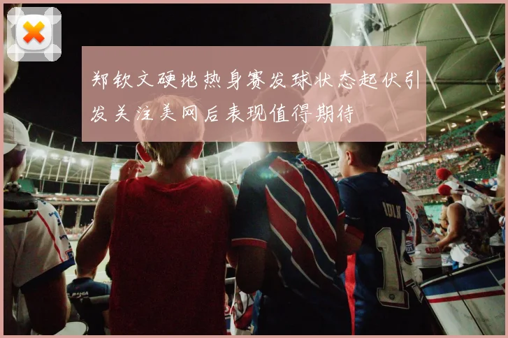 郑钦文硬地热身赛发球状态起伏引发关注美网后表现值得期待
