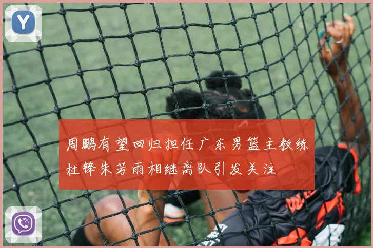 周鹏有望回归担任广东男篮主教练杜锋朱芳雨相继离队引发关注
