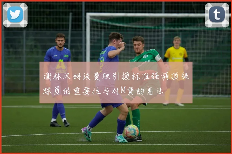 谢林汉姆谈曼联引援标准强调顶级球员的重要性与对M费的看法