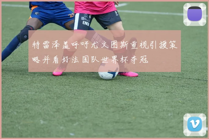 特雷泽盖呼吁尤文图斯重视引援策略并看好法国队世界杯夺冠