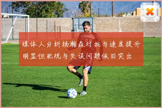 媒体人分析杨瀚森对抗与速度提升明显但犯规与失误问题依旧突出