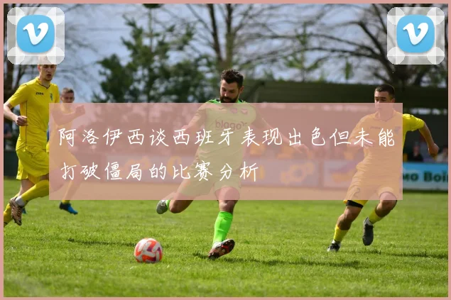 阿洛伊西谈西班牙表现出色但未能打破僵局的比赛分析
