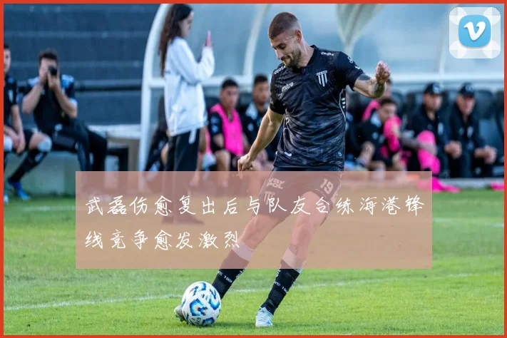 武磊伤愈复出后与队友合练海港锋线竞争愈发激烈