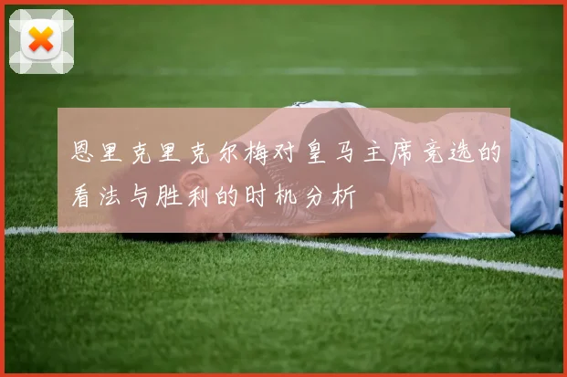 恩里克里克尔梅对皇马主席竞选的看法与胜利的时机分析