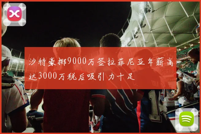 沙特豪掷9000万签拉菲尼亚年薪高达3000万税后吸引力十足