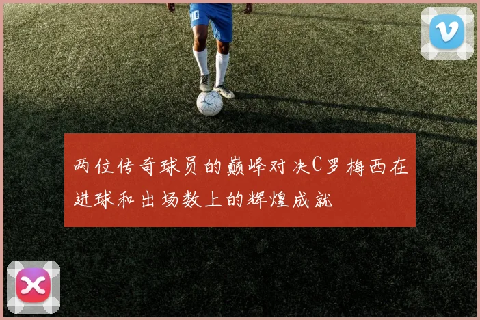 两位传奇球员的巅峰对决C罗梅西在进球和出场数上的辉煌成就