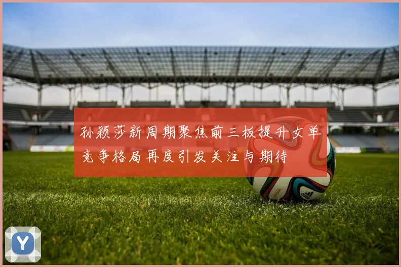 孙颖莎新周期聚焦前三板提升女单竞争格局再度引发关注与期待
