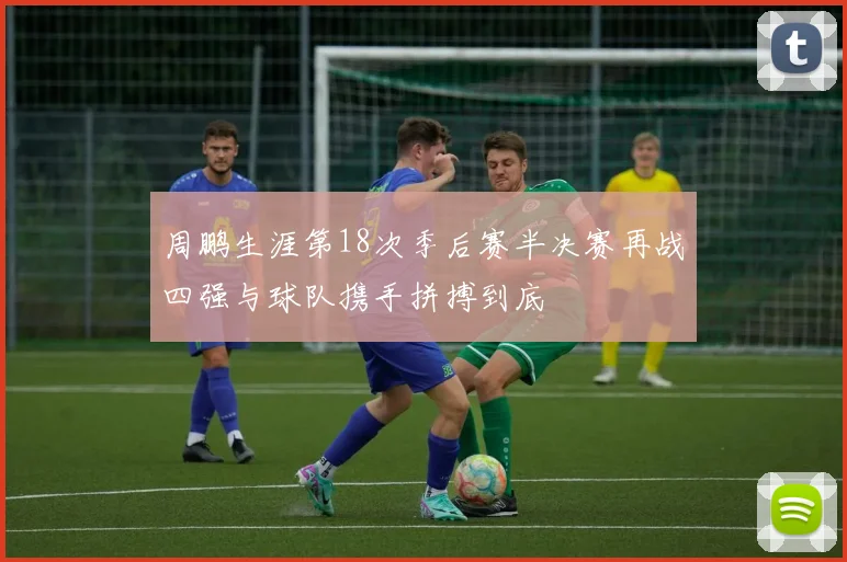 周鹏生涯第18次季后赛半决赛再战四强与球队携手拼搏到底