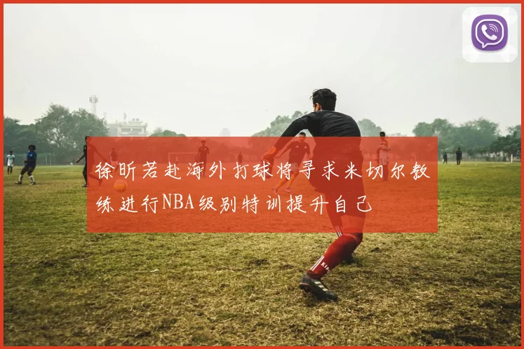 徐昕若赴海外打球将寻求米切尔教练进行NBA级别特训提升自己