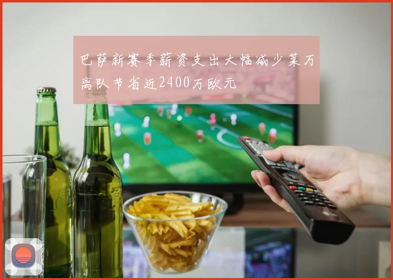 巴萨新赛季薪资支出大幅减少莱万离队节省近2400万欧元
