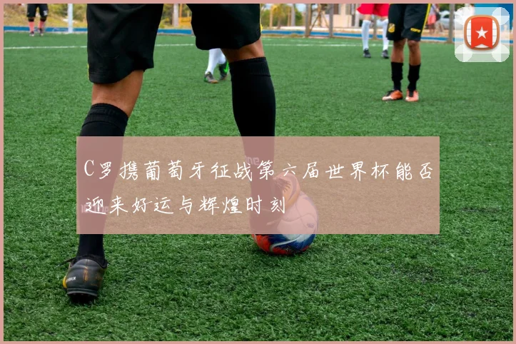 C罗携葡萄牙征战第六届世界杯能否迎来好运与辉煌时刻