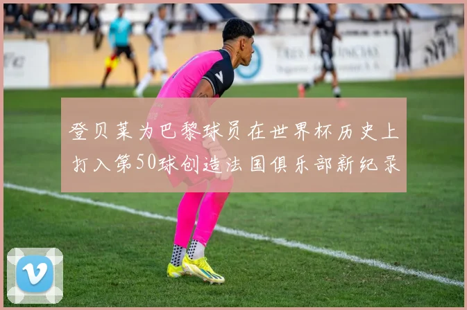 登贝莱为巴黎球员在世界杯历史上打入第50球创造法国俱乐部新纪录