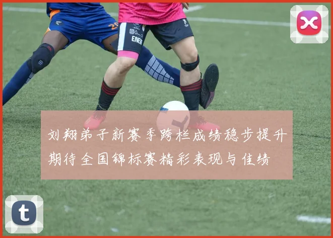 刘翔弟子新赛季跨栏成绩稳步提升期待全国锦标赛精彩表现与佳绩