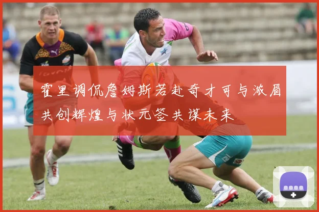 霍里调侃詹姆斯若赴奇才可与浓眉共创辉煌与状元签共谋未来
