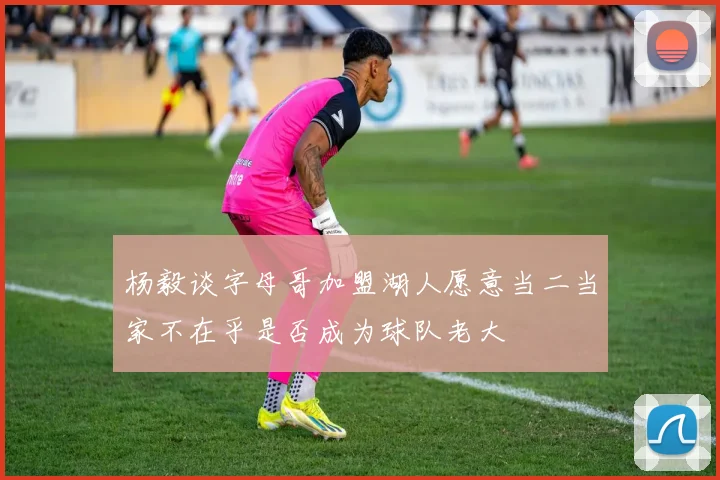 杨毅谈字母哥加盟湖人愿意当二当家不在乎是否成为球队老大