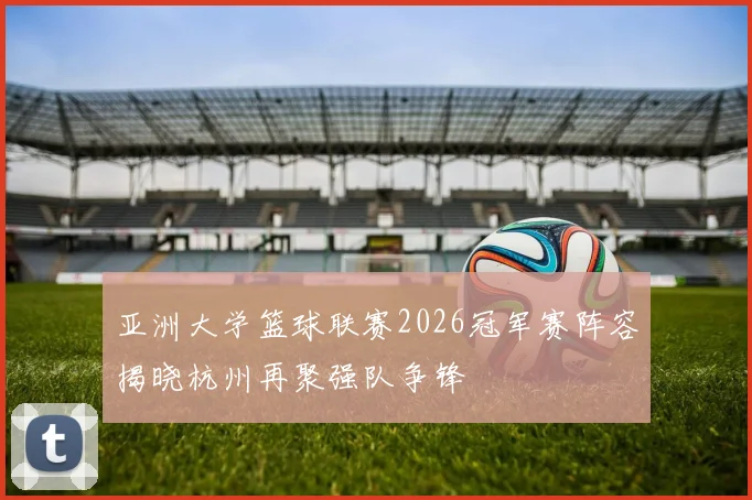 亚洲大学篮球联赛2026冠军赛阵容揭晓杭州再聚强队争锋