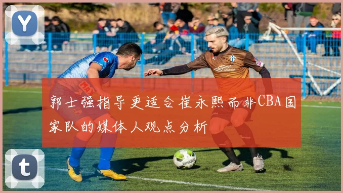 郭士强指导更适合崔永熙而非CBA国家队的媒体人观点分析