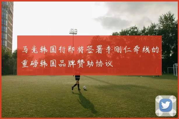 马竞韩国行即将签署李刚仁牵线的重磅韩国品牌赞助协议