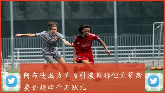 阿布德成为罗马引援目标但贝蒂斯要价超四千万欧元